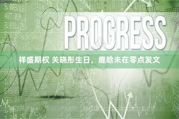 祥盛期权 关晓彤生日，鹿晗未在零点发文
