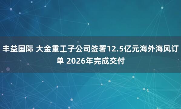 丰益国际 大金重工子公司签署12.5亿元海外海风订单 2026年完成交付