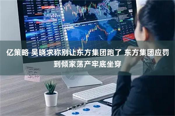 亿策略 吴晓求称别让东方集团跑了 东方集团应罚到倾家荡产牢底坐穿