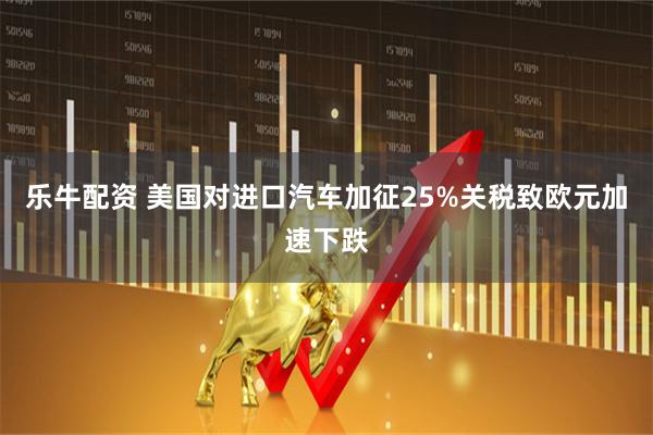 乐牛配资 美国对进口汽车加征25%关税致欧元加速下跌