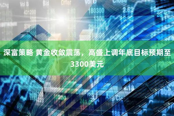 深富策略 黄金收敛震荡，高盛上调年底目标预期至3300美元