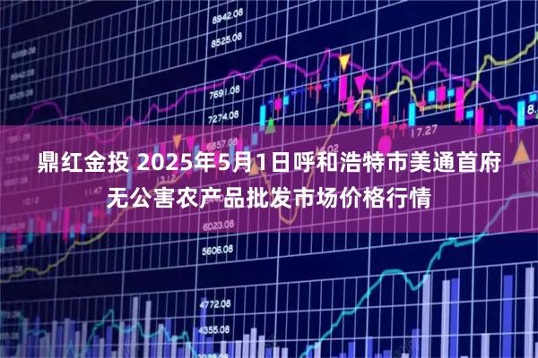 鼎红金投 2025年5月1日呼和浩特市美通首府无公害农产品批发市场价格行情