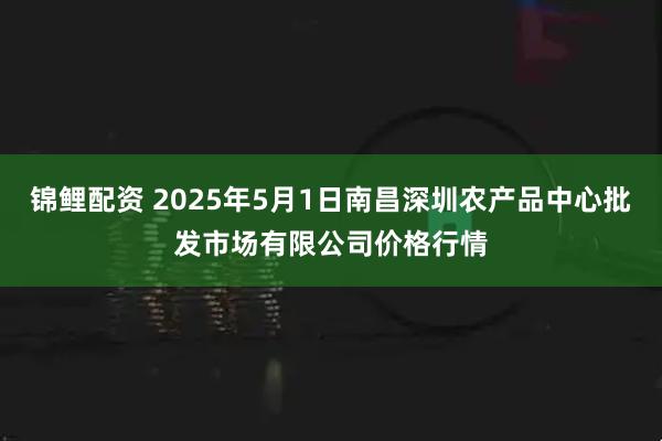 锦鲤配资 2025年5月1日南昌深圳农产品中心批发市场有限公司价格行情