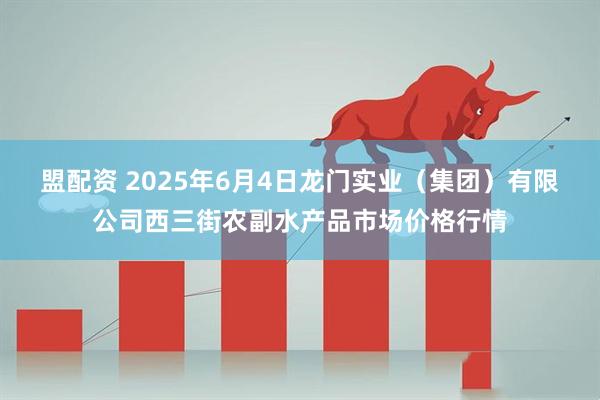 盟配资 2025年6月4日龙门实业（集团）有限公司西三街农副水产品市场价格行情