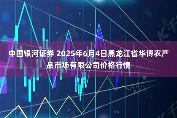 中国银河证券 2025年6月4日黑龙江省华博农产品市场有限公司价格行情