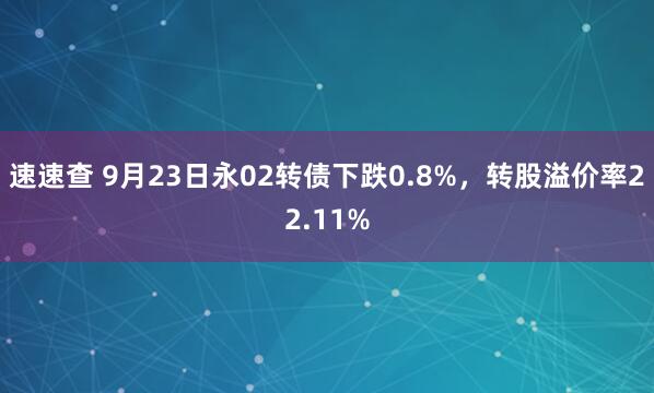 速速查 9月23日永02转债下跌0.8%，转股溢价率22.11%