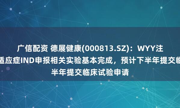 广信配资 德展健康(000813.SZ)：WYY注射液脑卒中适应症IND申报相关实验基本完成，预计下半年提交临床试验申请