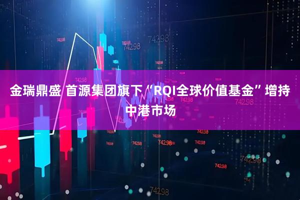 金瑞鼎盛 首源集团旗下“RQI全球价值基金”增持中港市场