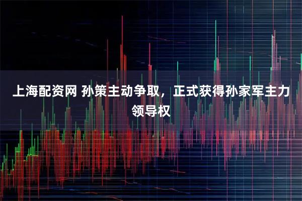 上海配资网 孙策主动争取，正式获得孙家军主力领导权