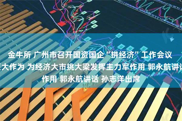 金牛所 广州市召开国资国企“拼经济”工作会议 以更强担当更大作为 为经济大市挑大梁发挥主力军作用 郭永航讲话 孙志洋出席