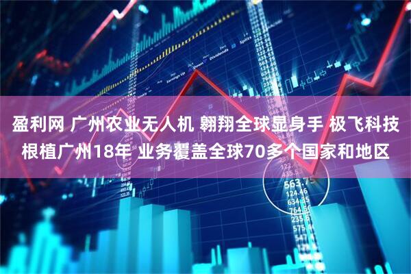 盈利网 广州农业无人机 翱翔全球显身手 极飞科技根植广州18年 业务覆盖全球70多个国家和地区