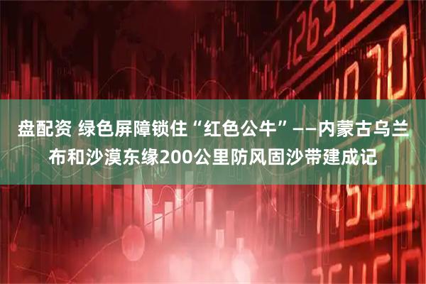 盘配资 绿色屏障锁住“红色公牛”——内蒙古乌兰布和沙漠东缘200公里防风固沙带建成记