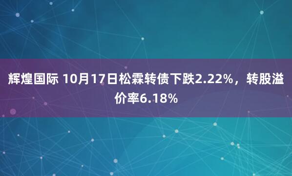 辉煌国际 10月17日松霖转债下跌2.22%，转股溢价率6.18%