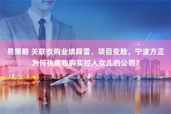 易策略 关联收购业绩踩雷、项目变脸，宁波方正为何执意收购实控人女儿的公司？
