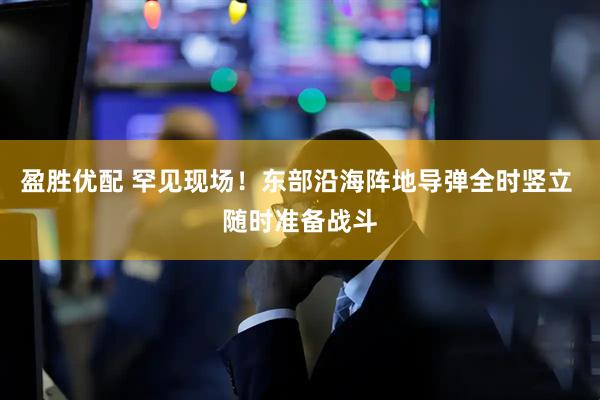 盈胜优配 罕见现场！东部沿海阵地导弹全时竖立 随时准备战斗