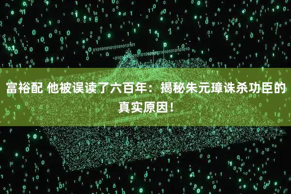 富裕配 他被误读了六百年：揭秘朱元璋诛杀功臣的真实原因！