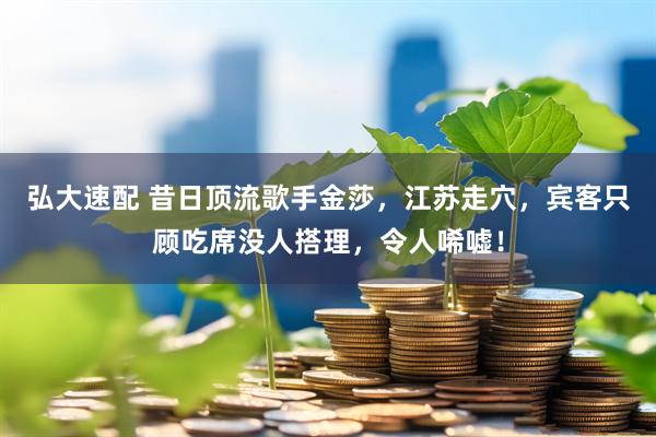 弘大速配 昔日顶流歌手金莎，江苏走穴，宾客只顾吃席没人搭理，令人唏嘘！