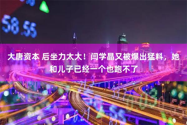 大唐资本 后坐力太大！闫学晶又被爆出猛料，她和儿子已经一个也跑不了