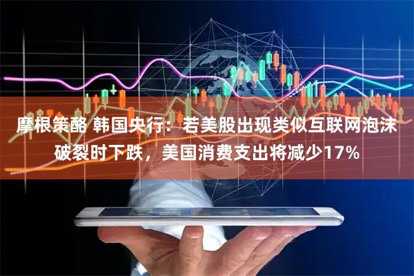 摩根策酪 韩国央行：若美股出现类似互联网泡沫破裂时下跌，美国消费支出将减少17%