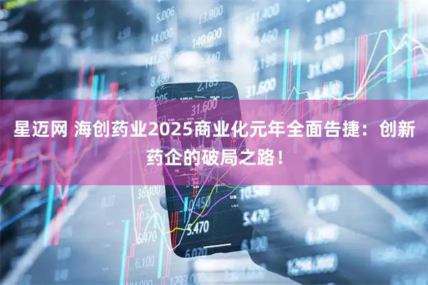 星迈网 海创药业2025商业化元年全面告捷：创新药企的破局之路！
