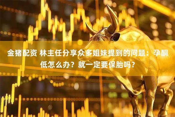 金猪配资 林主任分享众多姐妹提到的问题：孕酮低怎么办？就一定要保胎吗？