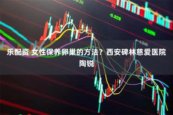 乐配资 女性保养卵巢的方法？西安碑林慈爱医院陶锐