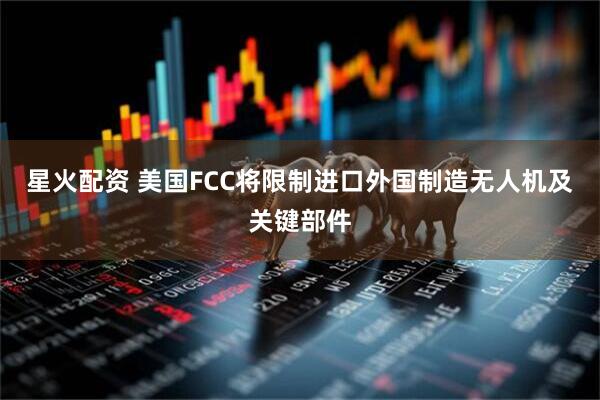 星火配资 美国FCC将限制进口外国制造无人机及关键部件