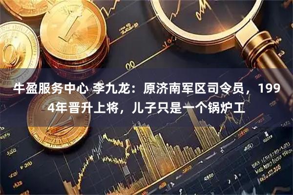 牛盈服务中心 李九龙：原济南军区司令员，1994年晋升上将，儿子只是一个锅炉工