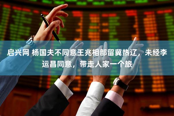 启兴网 杨国夫不同意王兆相部留冀热辽，未经李运昌同意，带走人家一个旅