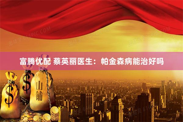 富腾优配 蔡英丽医生：帕金森病能治好吗