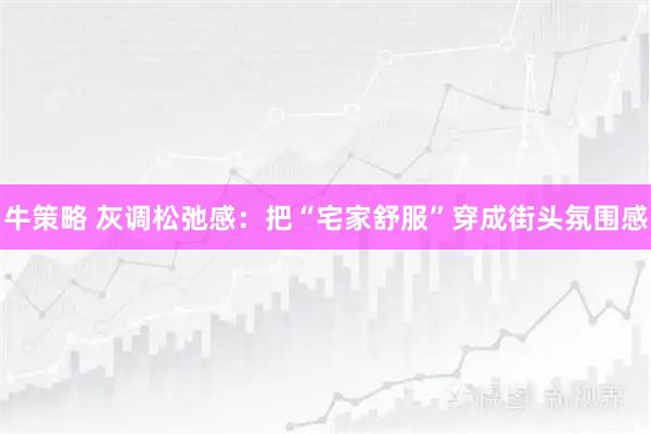 牛策略 灰调松弛感：把“宅家舒服”穿成街头氛围感