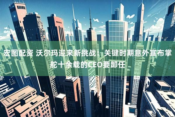 宏图配资 沃尔玛迎来新挑战：关键时期意外宣布掌舵十余载的CEO要卸任
