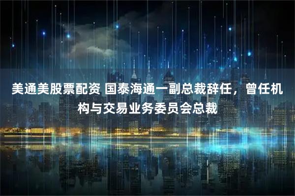 美通美股票配资 国泰海通一副总裁辞任，曾任机构与交易业务委员会总裁