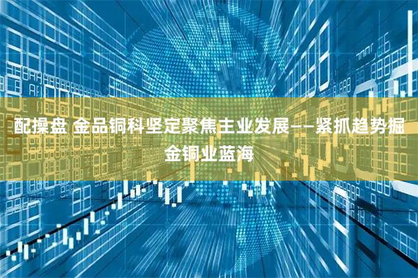 配操盘 金品铜科坚定聚焦主业发展——紧抓趋势掘金铜业蓝海