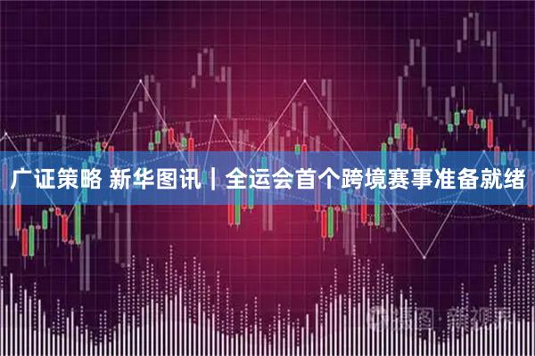 广证策略 新华图讯｜全运会首个跨境赛事准备就绪