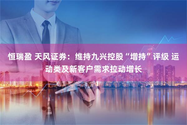 恒瑞盈 天风证券：维持九兴控股“增持”评级 运动类及新客户需求拉动增长