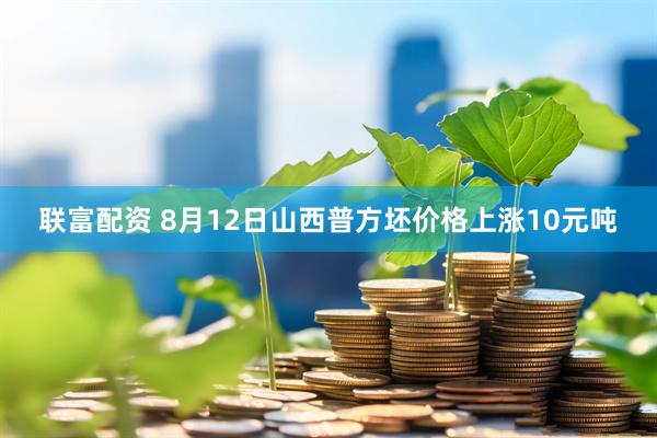 联富配资 8月12日山西普方坯价格上涨10元吨