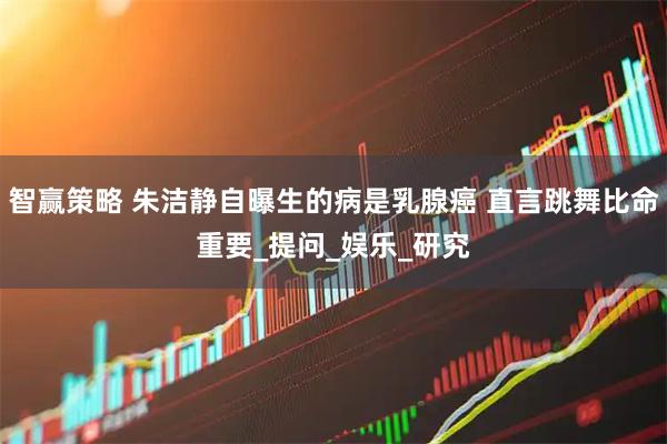 智赢策略 朱洁静自曝生的病是乳腺癌 直言跳舞比命重要_提问_娱乐_研究