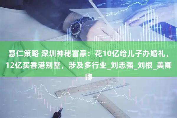 慧仁策略 深圳神秘富豪：花10亿给儿子办婚礼，12亿买香港别墅，涉及多行业_刘志强_刘根_美卿