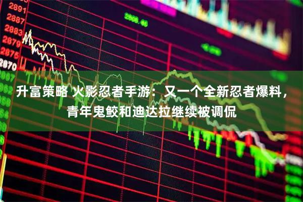 升富策略 火影忍者手游：又一个全新忍者爆料，青年鬼鲛和迪达拉继续被调侃